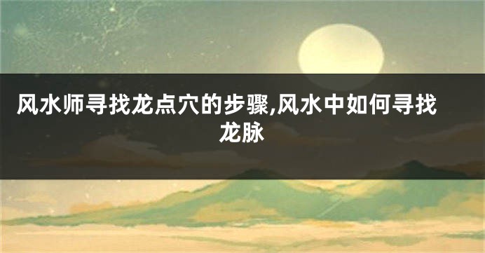 风水师寻找龙点穴的步骤,风水中如何寻找龙脉