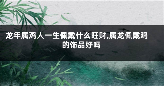 龙年属鸡人一生佩戴什么旺财,属龙佩戴鸡的饰品好吗