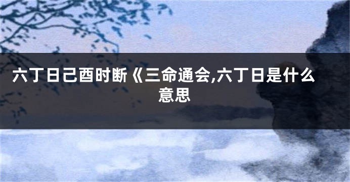 六丁日己酉时断《三命通会,六丁日是什么意思