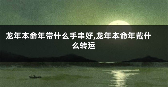 龙年本命年带什么手串好,龙年本命年戴什么转运