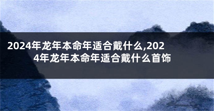 2024年龙年本命年适合戴什么,2024年龙年本命年适合戴什么首饰