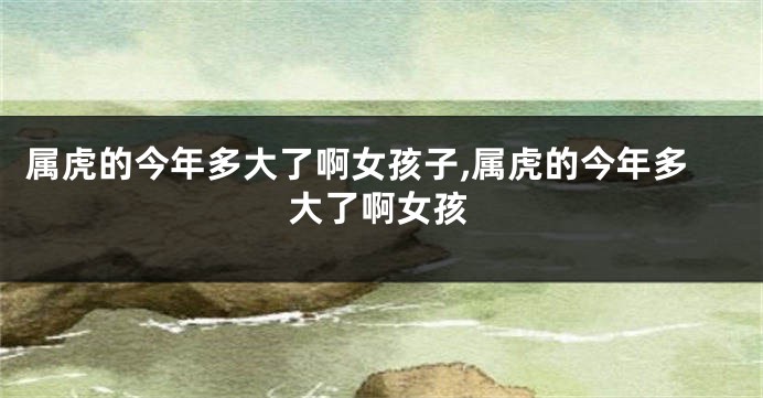 属虎的今年多大了啊女孩子,属虎的今年多大了啊女孩