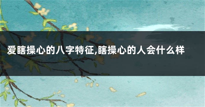 爱瞎操心的八字特征,瞎操心的人会什么样