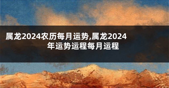 属龙2024农历每月运势,属龙2024年运势运程每月运程