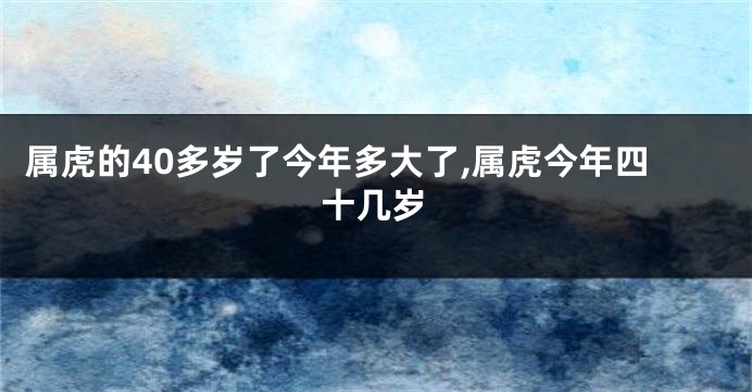 属虎的40多岁了今年多大了,属虎今年四十几岁