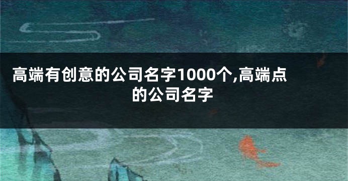 高端有创意的公司名字1000个,高端点的公司名字