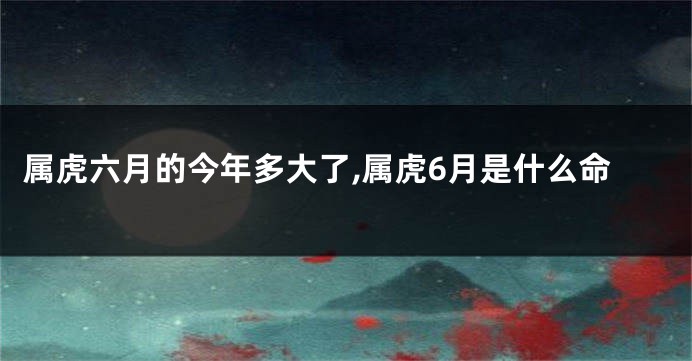 属虎六月的今年多大了,属虎6月是什么命