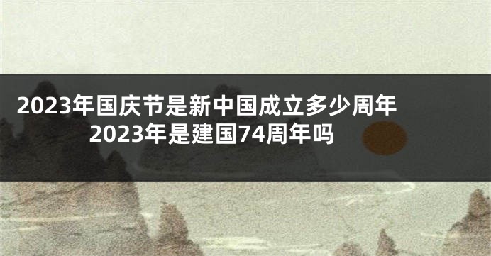 2023年国庆节是新中国成立多少周年 2023年是建国74周年吗