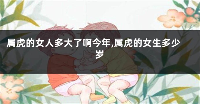 属虎的女人多大了啊今年,属虎的女生多少岁