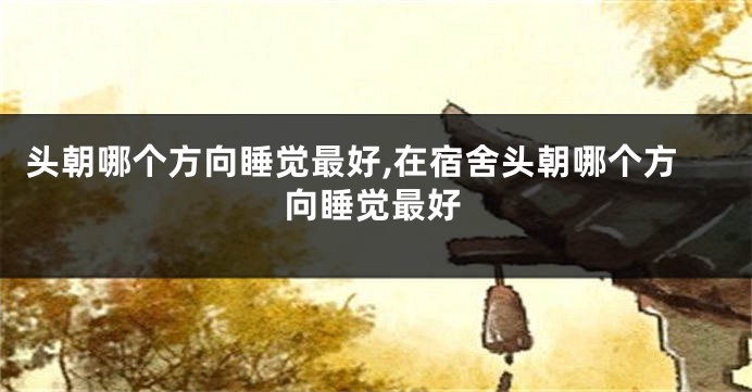 头朝哪个方向睡觉最好,在宿舍头朝哪个方向睡觉最好