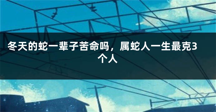 冬天的蛇一辈子苦命吗，属蛇人一生最克3个人