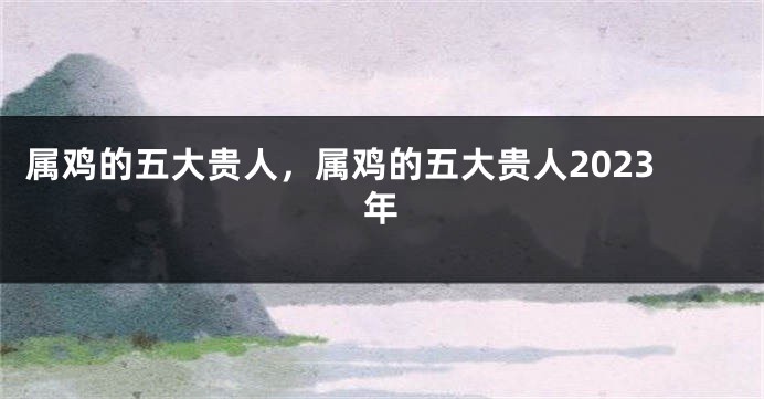 属鸡的五大贵人，属鸡的五大贵人2023年
