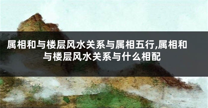 属相和与楼层风水关系与属相五行,属相和与楼层风水关系与什么相配