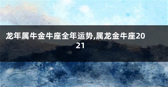 龙年属牛金牛座全年运势,属龙金牛座2021