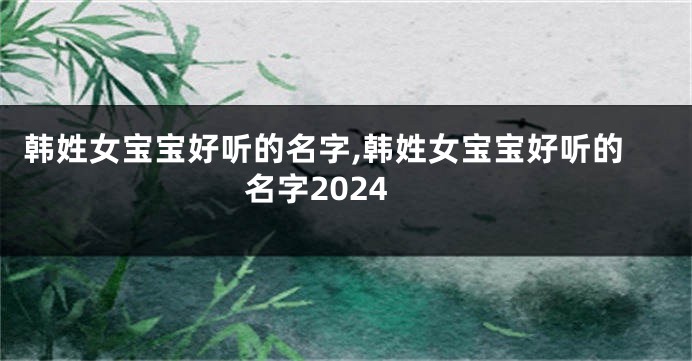 韩姓女宝宝好听的名字,韩姓女宝宝好听的名字2024