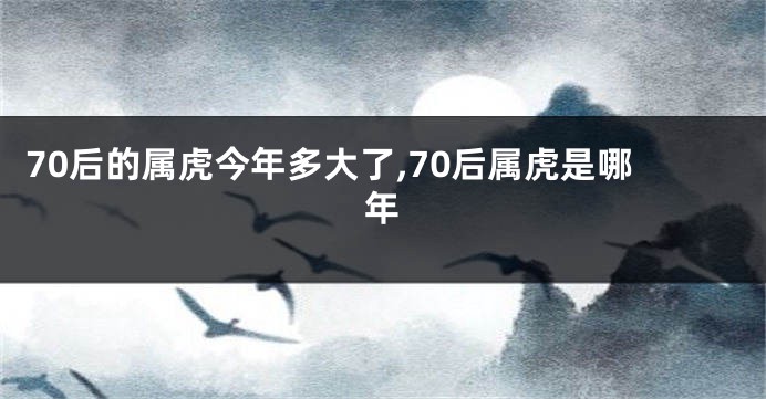 70后的属虎今年多大了,70后属虎是哪年