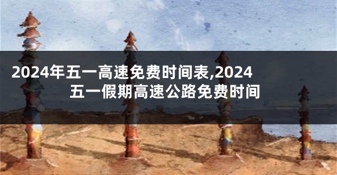 2024年五一高速免费时间表,2024五一假期高速公路免费时间