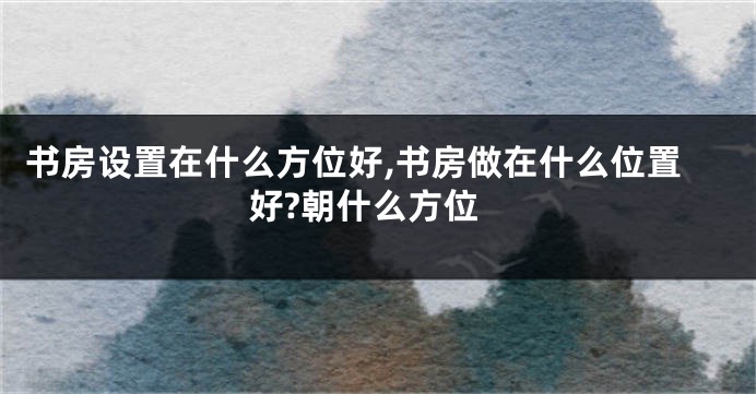 书房设置在什么方位好,书房做在什么位置好?朝什么方位