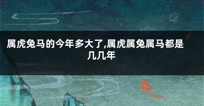 属虎兔马的今年多大了,属虎属兔属马都是几几年