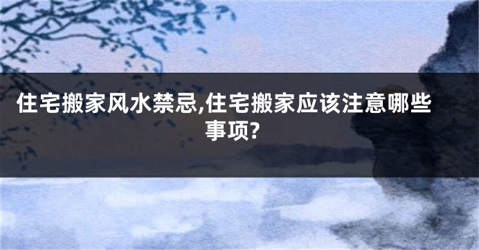 住宅搬家风水禁忌,住宅搬家应该注意哪些事项?