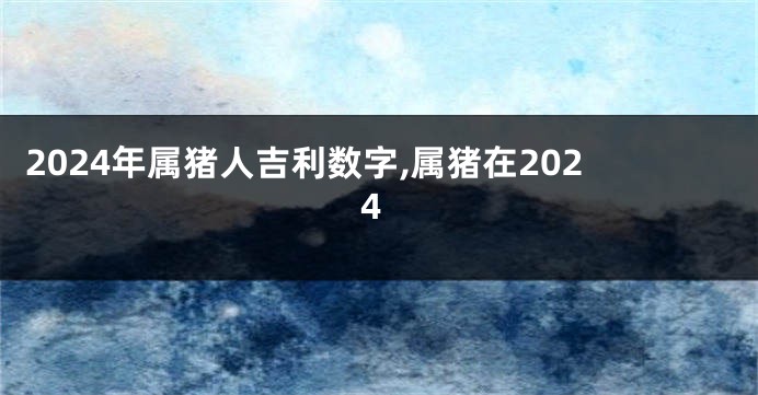 2024年属猪人吉利数字,属猪在2024