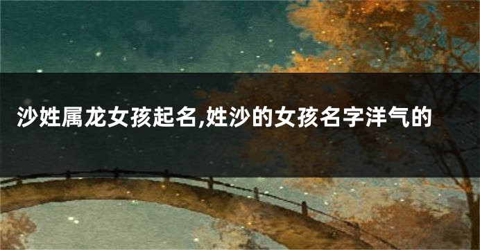 沙姓属龙女孩起名,姓沙的女孩名字洋气的