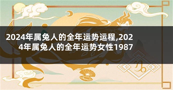 2024年属兔人的全年运势运程,2024年属兔人的全年运势女性1987
