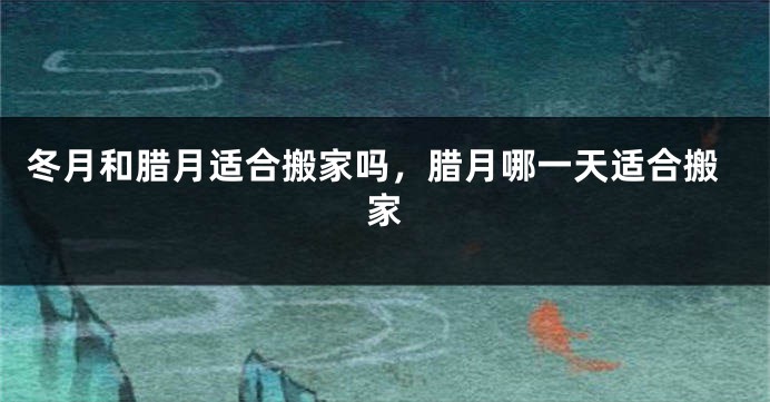冬月和腊月适合搬家吗，腊月哪一天适合搬家