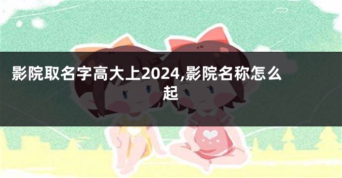 影院取名字高大上2024,影院名称怎么起