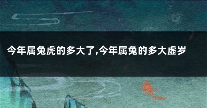 今年属兔虎的多大了,今年属兔的多大虚岁