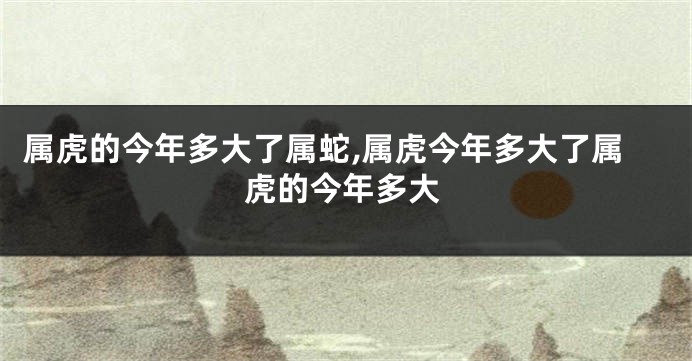 属虎的今年多大了属蛇,属虎今年多大了属虎的今年多大