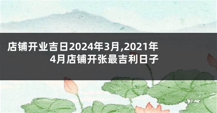 店铺开业吉日2024年3月,2021年4月店铺开张最吉利日子