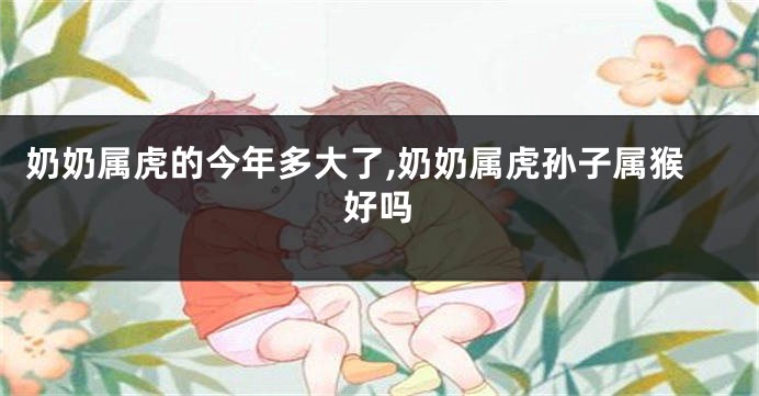 奶奶属虎的今年多大了,奶奶属虎孙子属猴好吗
