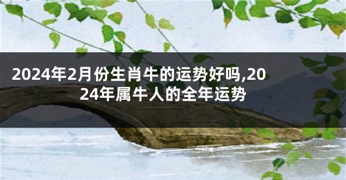 2024年2月份生肖牛的运势好吗,2024年属牛人的全年运势