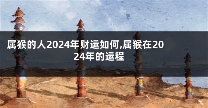 属猴的人2024年财运如何,属猴在2024年的运程