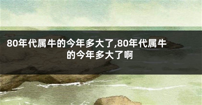 80年代属牛的今年多大了,80年代属牛的今年多大了啊