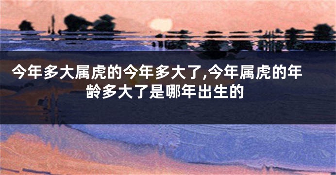 今年多大属虎的今年多大了,今年属虎的年龄多大了是哪年出生的