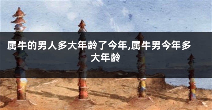 属牛的男人多大年龄了今年,属牛男今年多大年龄