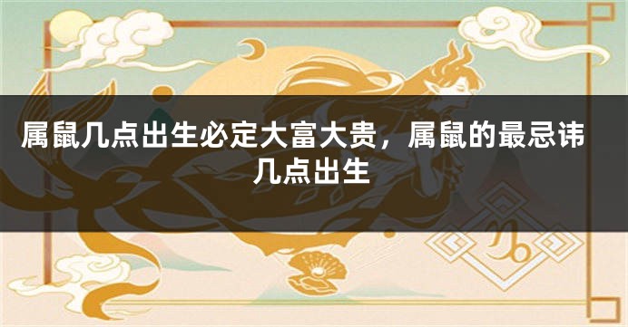 属鼠几点出生必定大富大贵，属鼠的最忌讳几点出生