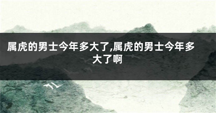 属虎的男士今年多大了,属虎的男士今年多大了啊