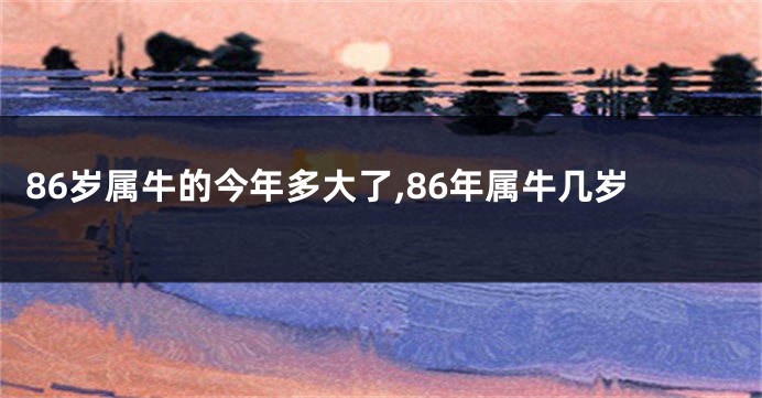 86岁属牛的今年多大了,86年属牛几岁