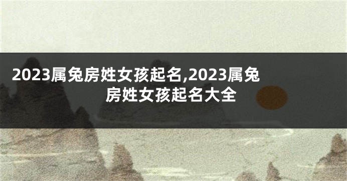 2023属兔房姓女孩起名,2023属兔房姓女孩起名大全