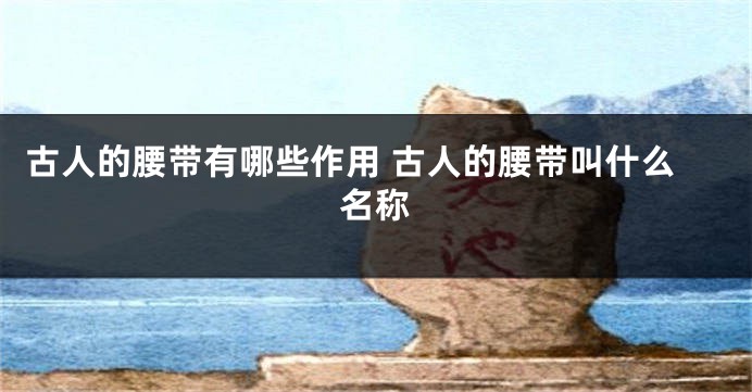古人的腰带有哪些作用 古人的腰带叫什么名称