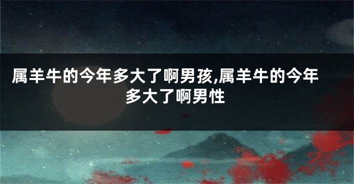 属羊牛的今年多大了啊男孩,属羊牛的今年多大了啊男性