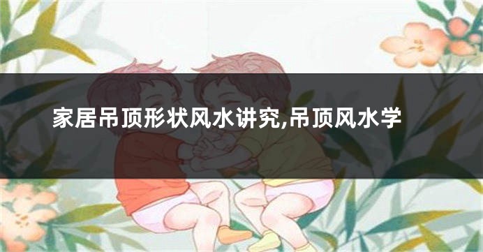 家居吊顶形状风水讲究,吊顶风水学