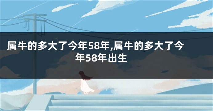 属牛的多大了今年58年,属牛的多大了今年58年出生