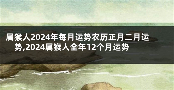 属猴人2024年每月运势农历正月二月运势,2024属猴人全年12个月运势