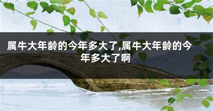 属牛大年龄的今年多大了,属牛大年龄的今年多大了啊