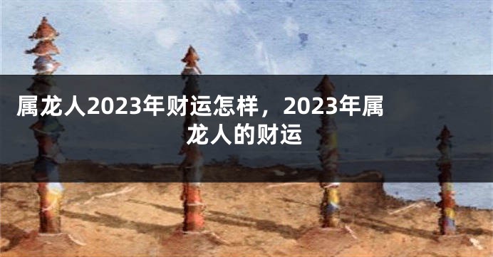属龙人2023年财运怎样，2023年属龙人的财运