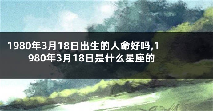1980年3月18日出生的人命好吗,1980年3月18日是什么星座的
